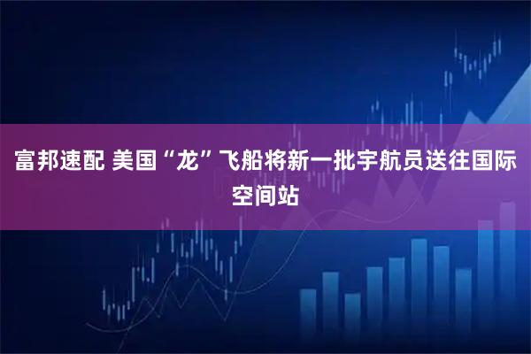 富邦速配 美国“龙”飞船将新一批宇航员送往国际空间站