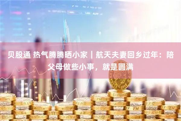 贝股通 热气腾腾晒小家｜航天夫妻回乡过年：陪父母做些小事，就是圆满