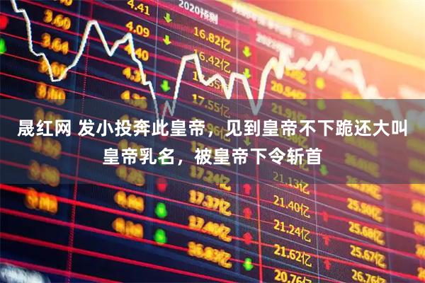 晟红网 发小投奔此皇帝，见到皇帝不下跪还大叫皇帝乳名，被皇帝下令斩首