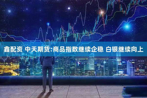 鑫配资 中天期货:商品指数继续企稳 白银继续向上