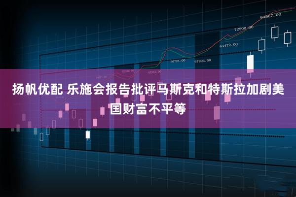 扬帆优配 乐施会报告批评马斯克和特斯拉加剧美国财富不平等