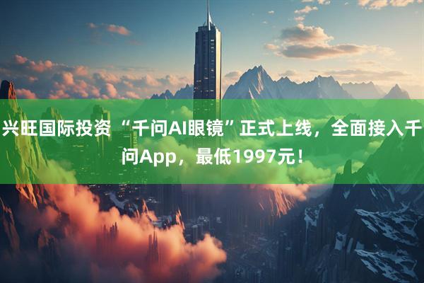 兴旺国际投资 “千问AI眼镜”正式上线，全面接入千问App，最低1997元！