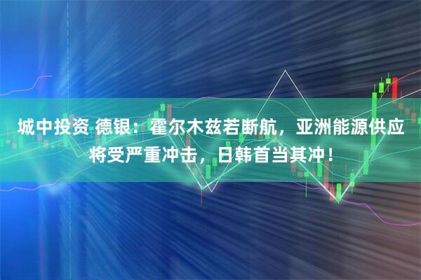 城中投资 德银：霍尔木兹若断航，亚洲能源供应将受严重冲击，日韩首当其冲！