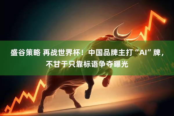 盛谷策略 再战世界杯！中国品牌主打“AI”牌，不甘于只靠标语争夺曝光