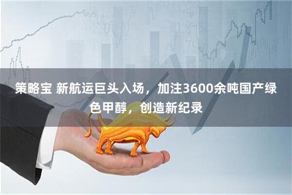 策略宝 新航运巨头入场，加注3600余吨国产绿色甲醇，创造新纪录