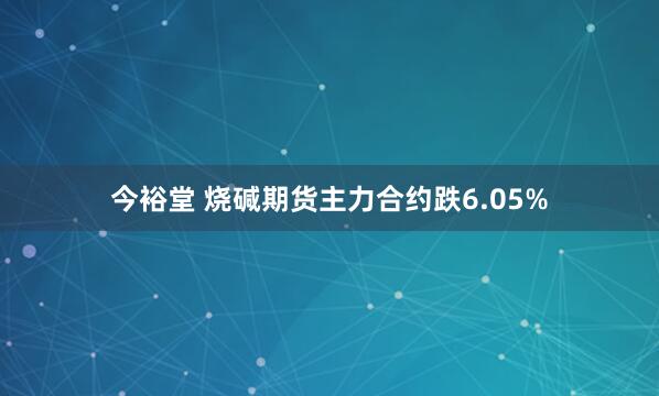 今裕堂 烧碱期货主力合约跌6.05%