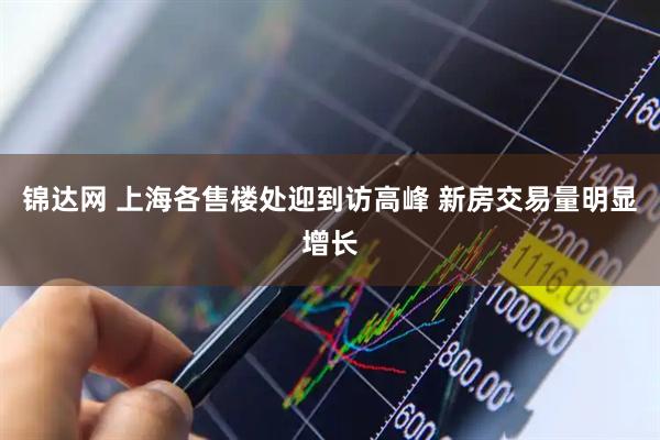 锦达网 上海各售楼处迎到访高峰 新房交易量明显增长