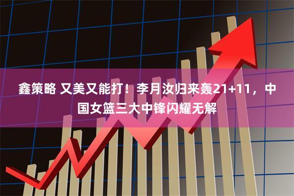 鑫策略 又美又能打！李月汝归来轰21+11，中国女篮三大中锋闪耀无解