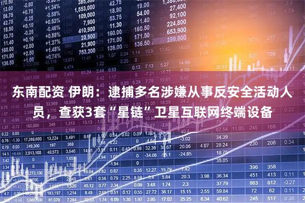 东南配资 伊朗：逮捕多名涉嫌从事反安全活动人员，查获3套“星链”卫星互联网终端设备