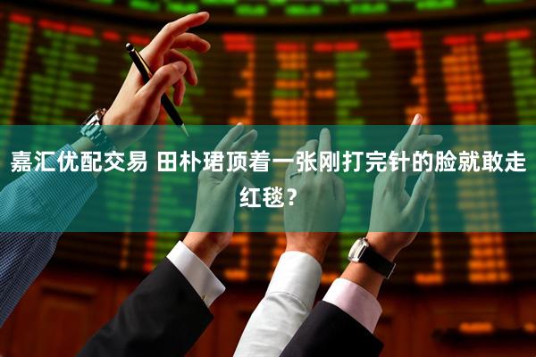 嘉汇优配交易 田朴珺顶着一张刚打完针的脸就敢走红毯？
