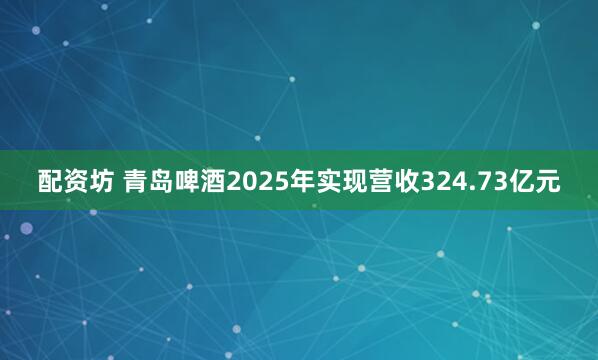 配资坊 青岛啤酒2025年实现营收324.73亿元