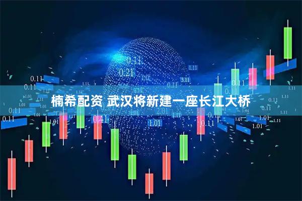 楠希配资 武汉将新建一座长江大桥