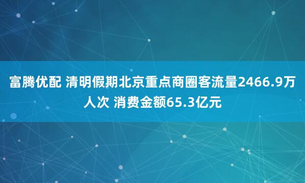 富腾优配 清明假期北京重点商圈客流量2466.9万人次 消费金额65.3亿元