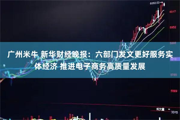 广州米牛 新华财经晚报：六部门发文更好服务实体经济 推进电子商务高质量发展