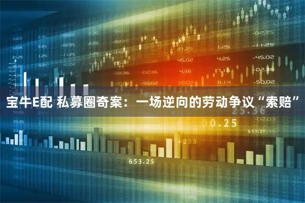 宝牛E配 私募圈奇案：一场逆向的劳动争议“索赔”