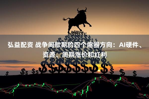 弘益配资 战争间歇期的四个缩圈方向：AI硬件、资源、周期涨价和红利