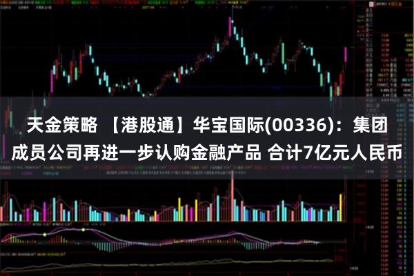 天金策略 【港股通】华宝国际(00336)：集团成员公司再进一步认购金融产品 合计7亿元人民币