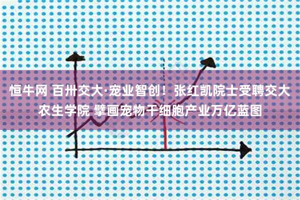 恒牛网 百卅交大·宠业智创！张红凯院士受聘交大农生学院 擘画宠物干细胞产业万亿蓝图