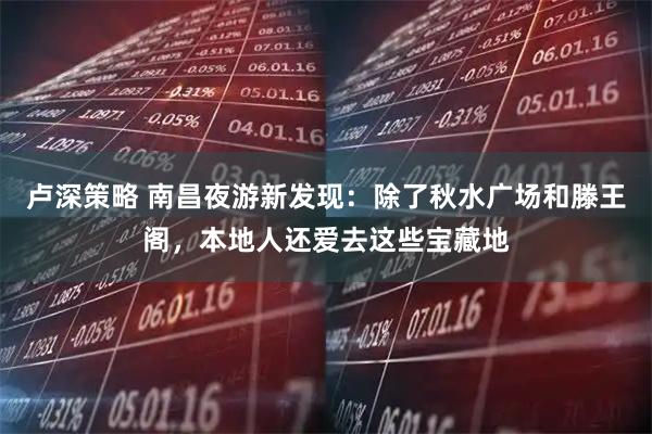 卢深策略 南昌夜游新发现：除了秋水广场和滕王阁，本地人还爱去这些宝藏地