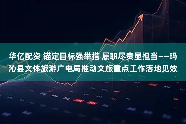 华亿配资 锚定目标强举措 履职尽责显担当——玛沁县文体旅游广电局推动文旅重点工作落地见效