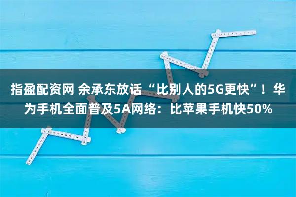 指盈配资网 余承东放话 “比别人的5G更快”！华为手机全面普及5A网络：比苹果手机快50%