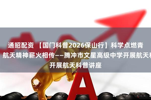 通昭配资 【国门科普2026保山行】科学点燃青春热情，航天精神薪火相传——腾冲市文星高级中学开展航天科普讲座