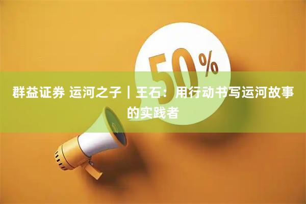 群益证券 运河之子｜王石：用行动书写运河故事的实践者