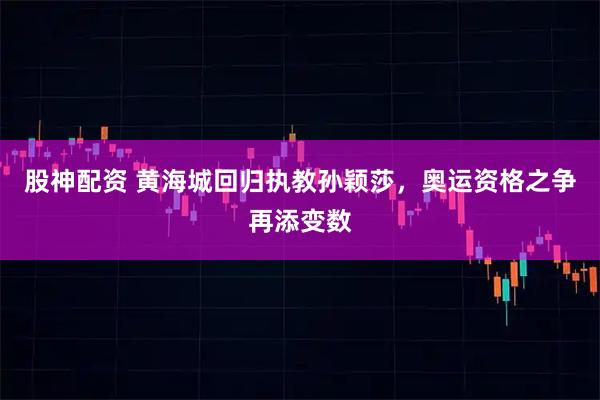 股神配资 黄海城回归执教孙颖莎，奥运资格之争再添变数