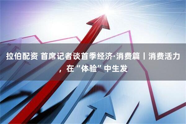 拉伯配资 首席记者谈首季经济·消费篇丨消费活力，在“体验”中生发