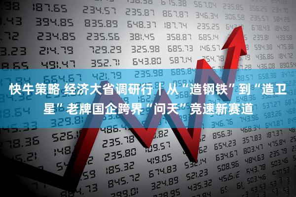快牛策略 经济大省调研行｜从“造钢铁”到“造卫星”老牌国企跨界“问天”竞速新赛道
