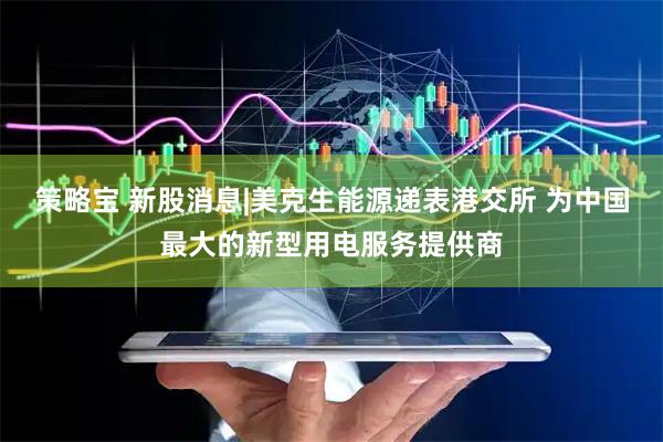 策略宝 新股消息|美克生能源递表港交所 为中国最大的新型用电服务提供商