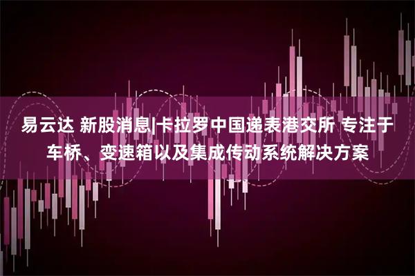 易云达 新股消息|卡拉罗中国递表港交所 专注于车桥、变速箱以及集成传动系统解决方案