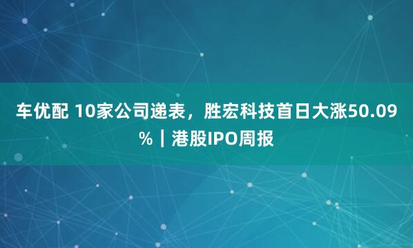 车优配 10家公司递表，胜宏科技首日大涨50.09%｜港股IPO周报