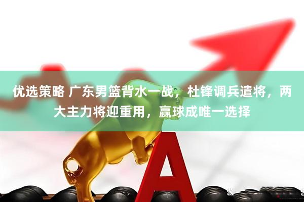 优选策略 广东男篮背水一战，杜锋调兵遣将，两大主力将迎重用，赢球成唯一选择