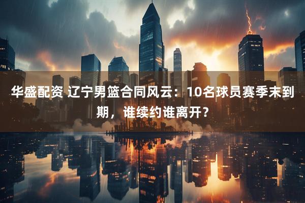 华盛配资 辽宁男篮合同风云：10名球员赛季末到期，谁续约谁离开？